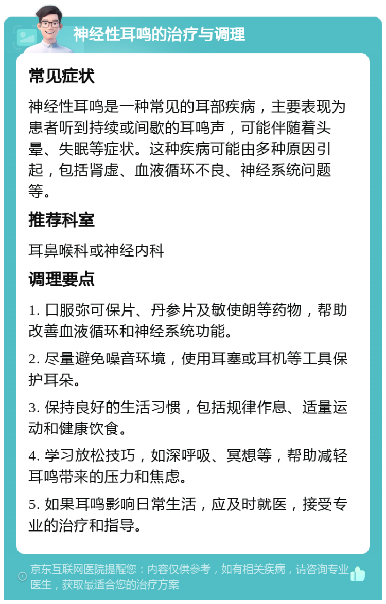 神经性耳鸣的治疗与调理 常见症状 神经性耳鸣是一种常见的耳部疾病，主要表现为患者听到持续或间歇的耳鸣声，可能伴随着头晕、失眠等症状。这种疾病可能由多种原因引起，包括肾虚、血液循环不良、神经系统问题等。 推荐科室 耳鼻喉科或神经内科 调理要点 1. 口服弥可保片、丹参片及敏使朗等药物，帮助改善血液循环和神经系统功能。 2. 尽量避免噪音环境，使用耳塞或耳机等工具保护耳朵。 3. 保持良好的生活习惯，包括规律作息、适量运动和健康饮食。 4. 学习放松技巧，如深呼吸、冥想等，帮助减轻耳鸣带来的压力和焦虑。 5. 如果耳鸣影响日常生活，应及时就医，接受专业的治疗和指导。