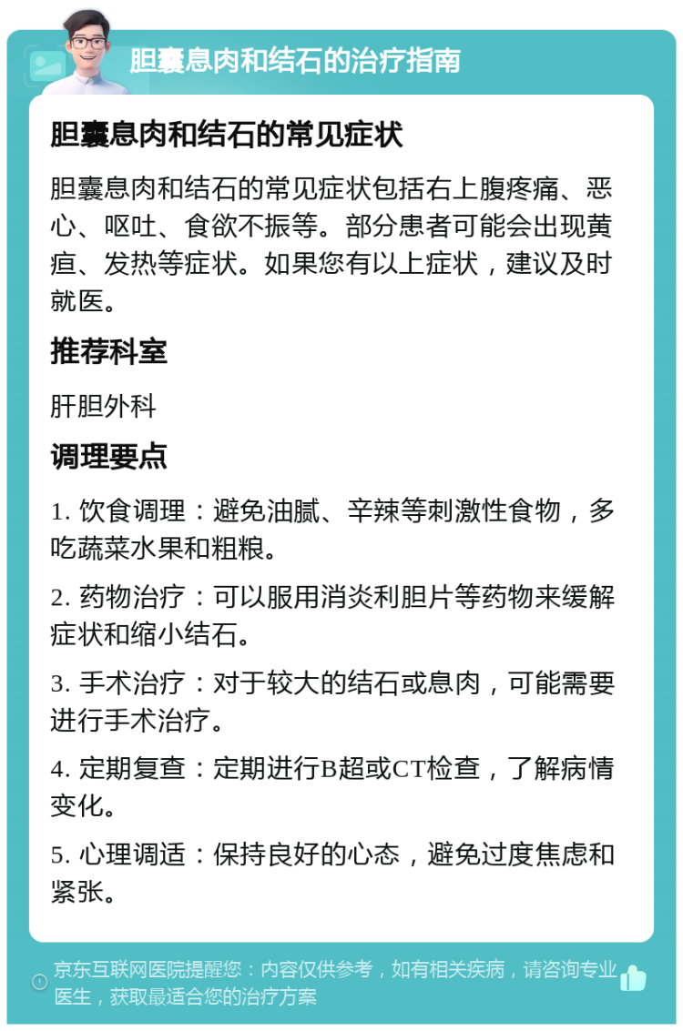 胆囊息肉和结石的治疗指南 胆囊息肉和结石的常见症状 胆囊息肉和结石的常见症状包括右上腹疼痛、恶心、呕吐、食欲不振等。部分患者可能会出现黄疸、发热等症状。如果您有以上症状，建议及时就医。 推荐科室 肝胆外科 调理要点 1. 饮食调理：避免油腻、辛辣等刺激性食物，多吃蔬菜水果和粗粮。 2. 药物治疗：可以服用消炎利胆片等药物来缓解症状和缩小结石。 3. 手术治疗：对于较大的结石或息肉，可能需要进行手术治疗。 4. 定期复查：定期进行B超或CT检查，了解病情变化。 5. 心理调适：保持良好的心态，避免过度焦虑和紧张。