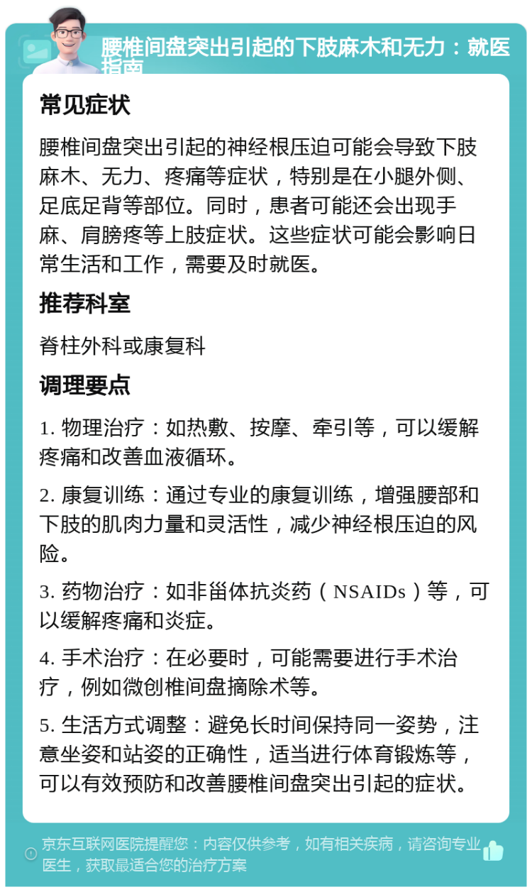 腰椎间盘突出引起的下肢麻木和无力：就医指南 常见症状 腰椎间盘突出引起的神经根压迫可能会导致下肢麻木、无力、疼痛等症状，特别是在小腿外侧、足底足背等部位。同时，患者可能还会出现手麻、肩膀疼等上肢症状。这些症状可能会影响日常生活和工作，需要及时就医。 推荐科室 脊柱外科或康复科 调理要点 1. 物理治疗：如热敷、按摩、牵引等，可以缓解疼痛和改善血液循环。 2. 康复训练：通过专业的康复训练，增强腰部和下肢的肌肉力量和灵活性，减少神经根压迫的风险。 3. 药物治疗：如非甾体抗炎药（NSAIDs）等，可以缓解疼痛和炎症。 4. 手术治疗：在必要时，可能需要进行手术治疗，例如微创椎间盘摘除术等。 5. 生活方式调整：避免长时间保持同一姿势，注意坐姿和站姿的正确性，适当进行体育锻炼等，可以有效预防和改善腰椎间盘突出引起的症状。