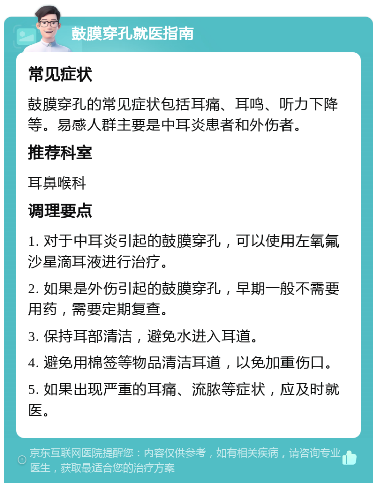 鼓膜穿孔就医指南 常见症状 鼓膜穿孔的常见症状包括耳痛、耳鸣、听力下降等。易感人群主要是中耳炎患者和外伤者。 推荐科室 耳鼻喉科 调理要点 1. 对于中耳炎引起的鼓膜穿孔，可以使用左氧氟沙星滴耳液进行治疗。 2. 如果是外伤引起的鼓膜穿孔，早期一般不需要用药，需要定期复查。 3. 保持耳部清洁，避免水进入耳道。 4. 避免用棉签等物品清洁耳道，以免加重伤口。 5. 如果出现严重的耳痛、流脓等症状，应及时就医。