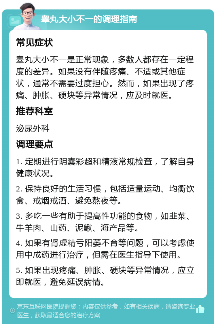 睾丸大小不一的调理指南 常见症状 睾丸大小不一是正常现象，多数人都存在一定程度的差异。如果没有伴随疼痛、不适或其他症状，通常不需要过度担心。然而，如果出现了疼痛、肿胀、硬块等异常情况，应及时就医。 推荐科室 泌尿外科 调理要点 1. 定期进行阴囊彩超和精液常规检查，了解自身健康状况。 2. 保持良好的生活习惯，包括适量运动、均衡饮食、戒烟戒酒、避免熬夜等。 3. 多吃一些有助于提高性功能的食物，如韭菜、牛羊肉、山药、泥鳅、海产品等。 4. 如果有肾虚精亏阳萎不育等问题，可以考虑使用中成药进行治疗，但需在医生指导下使用。 5. 如果出现疼痛、肿胀、硬块等异常情况，应立即就医，避免延误病情。