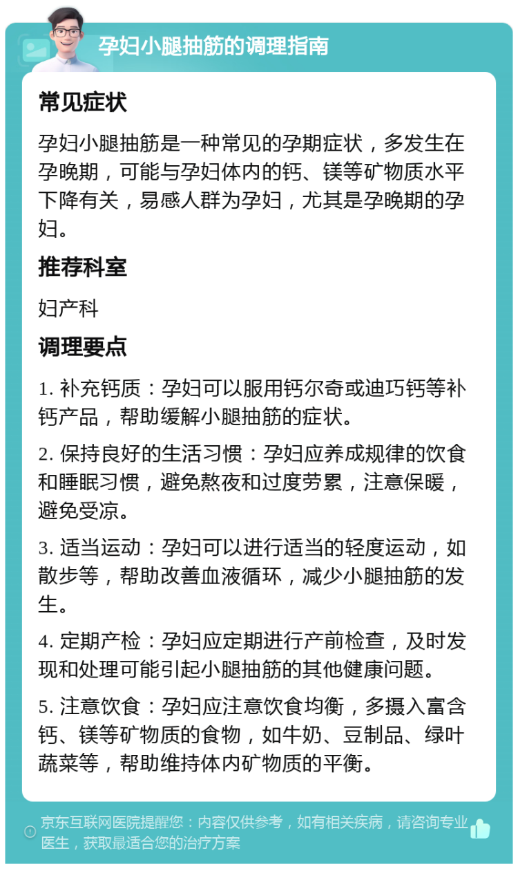 孕妇小腿抽筋的调理指南 常见症状 孕妇小腿抽筋是一种常见的孕期症状，多发生在孕晚期，可能与孕妇体内的钙、镁等矿物质水平下降有关，易感人群为孕妇，尤其是孕晚期的孕妇。 推荐科室 妇产科 调理要点 1. 补充钙质：孕妇可以服用钙尔奇或迪巧钙等补钙产品，帮助缓解小腿抽筋的症状。 2. 保持良好的生活习惯：孕妇应养成规律的饮食和睡眠习惯，避免熬夜和过度劳累，注意保暖，避免受凉。 3. 适当运动：孕妇可以进行适当的轻度运动，如散步等，帮助改善血液循环，减少小腿抽筋的发生。 4. 定期产检：孕妇应定期进行产前检查，及时发现和处理可能引起小腿抽筋的其他健康问题。 5. 注意饮食：孕妇应注意饮食均衡，多摄入富含钙、镁等矿物质的食物，如牛奶、豆制品、绿叶蔬菜等，帮助维持体内矿物质的平衡。