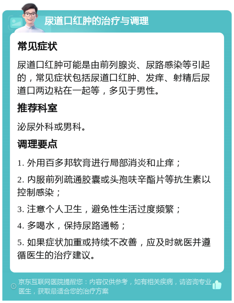 尿道口红肿的治疗与调理 常见症状 尿道口红肿可能是由前列腺炎、尿路感染等引起的，常见症状包括尿道口红肿、发痒、射精后尿道口两边粘在一起等，多见于男性。 推荐科室 泌尿外科或男科。 调理要点 1. 外用百多邦软膏进行局部消炎和止痒； 2. 内服前列疏通胶囊或头孢呋辛酯片等抗生素以控制感染； 3. 注意个人卫生，避免性生活过度频繁； 4. 多喝水，保持尿路通畅； 5. 如果症状加重或持续不改善，应及时就医并遵循医生的治疗建议。