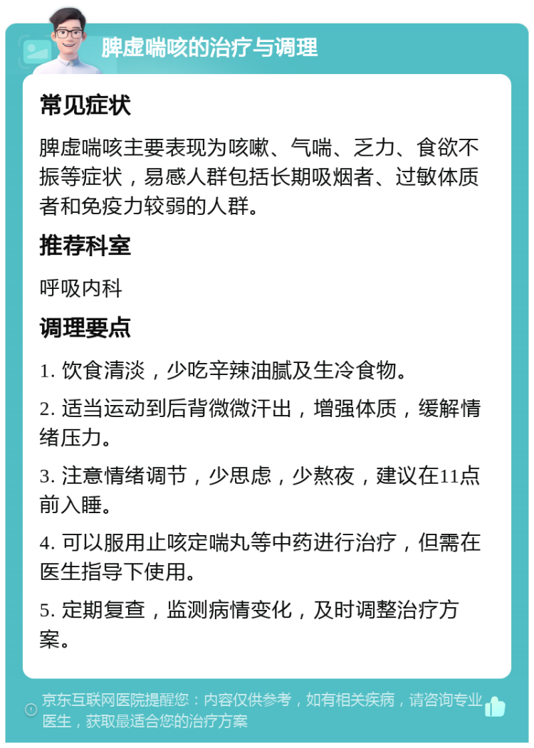 脾虚喘咳的治疗与调理 常见症状 脾虚喘咳主要表现为咳嗽、气喘、乏力、食欲不振等症状，易感人群包括长期吸烟者、过敏体质者和免疫力较弱的人群。 推荐科室 呼吸内科 调理要点 1. 饮食清淡，少吃辛辣油腻及生冷食物。 2. 适当运动到后背微微汗出，增强体质，缓解情绪压力。 3. 注意情绪调节，少思虑，少熬夜，建议在11点前入睡。 4. 可以服用止咳定喘丸等中药进行治疗，但需在医生指导下使用。 5. 定期复查，监测病情变化，及时调整治疗方案。