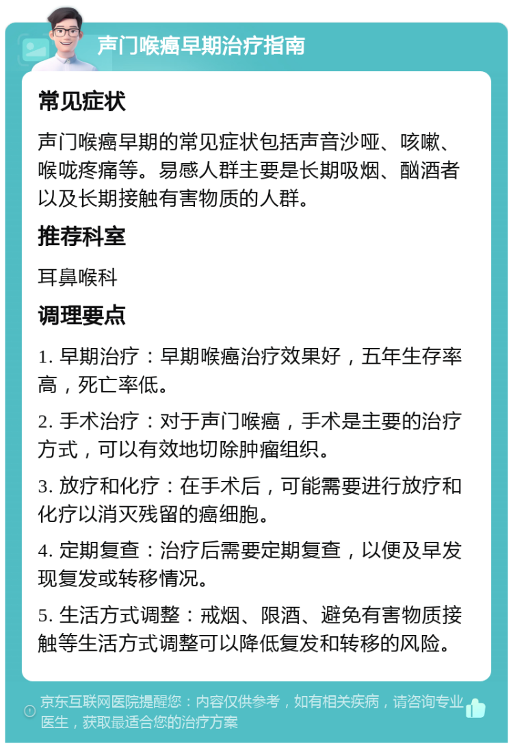 声门喉癌早期治疗指南 常见症状 声门喉癌早期的常见症状包括声音沙哑、咳嗽、喉咙疼痛等。易感人群主要是长期吸烟、酗酒者以及长期接触有害物质的人群。 推荐科室 耳鼻喉科 调理要点 1. 早期治疗：早期喉癌治疗效果好，五年生存率高，死亡率低。 2. 手术治疗：对于声门喉癌，手术是主要的治疗方式，可以有效地切除肿瘤组织。 3. 放疗和化疗：在手术后，可能需要进行放疗和化疗以消灭残留的癌细胞。 4. 定期复查：治疗后需要定期复查，以便及早发现复发或转移情况。 5. 生活方式调整：戒烟、限酒、避免有害物质接触等生活方式调整可以降低复发和转移的风险。