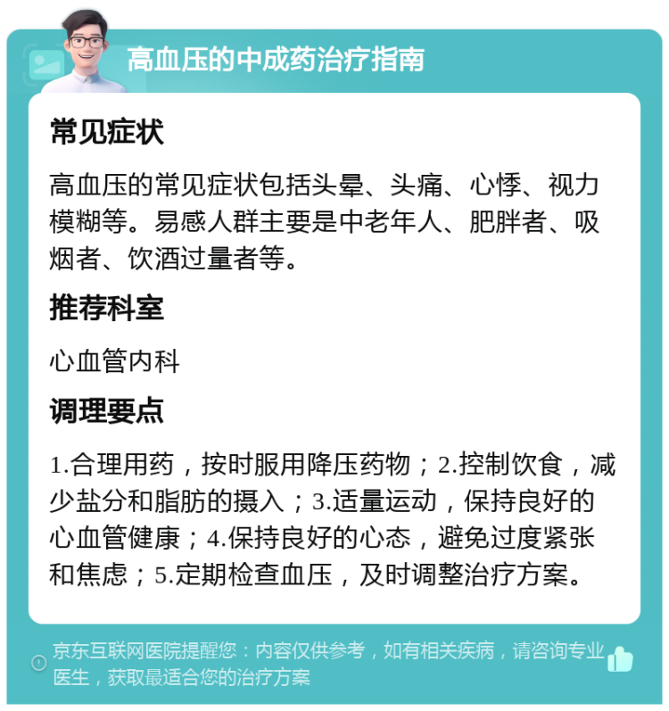 高血压的中成药治疗指南 常见症状 高血压的常见症状包括头晕、头痛、心悸、视力模糊等。易感人群主要是中老年人、肥胖者、吸烟者、饮酒过量者等。 推荐科室 心血管内科 调理要点 1.合理用药，按时服用降压药物；2.控制饮食，减少盐分和脂肪的摄入；3.适量运动，保持良好的心血管健康；4.保持良好的心态，避免过度紧张和焦虑；5.定期检查血压，及时调整治疗方案。