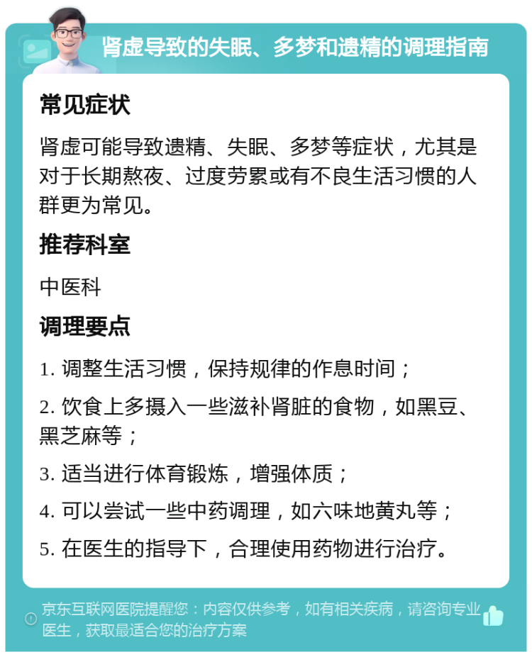 肾虚导致的失眠、多梦和遗精的调理指南 常见症状 肾虚可能导致遗精、失眠、多梦等症状，尤其是对于长期熬夜、过度劳累或有不良生活习惯的人群更为常见。 推荐科室 中医科 调理要点 1. 调整生活习惯，保持规律的作息时间； 2. 饮食上多摄入一些滋补肾脏的食物，如黑豆、黑芝麻等； 3. 适当进行体育锻炼，增强体质； 4. 可以尝试一些中药调理，如六味地黄丸等； 5. 在医生的指导下，合理使用药物进行治疗。