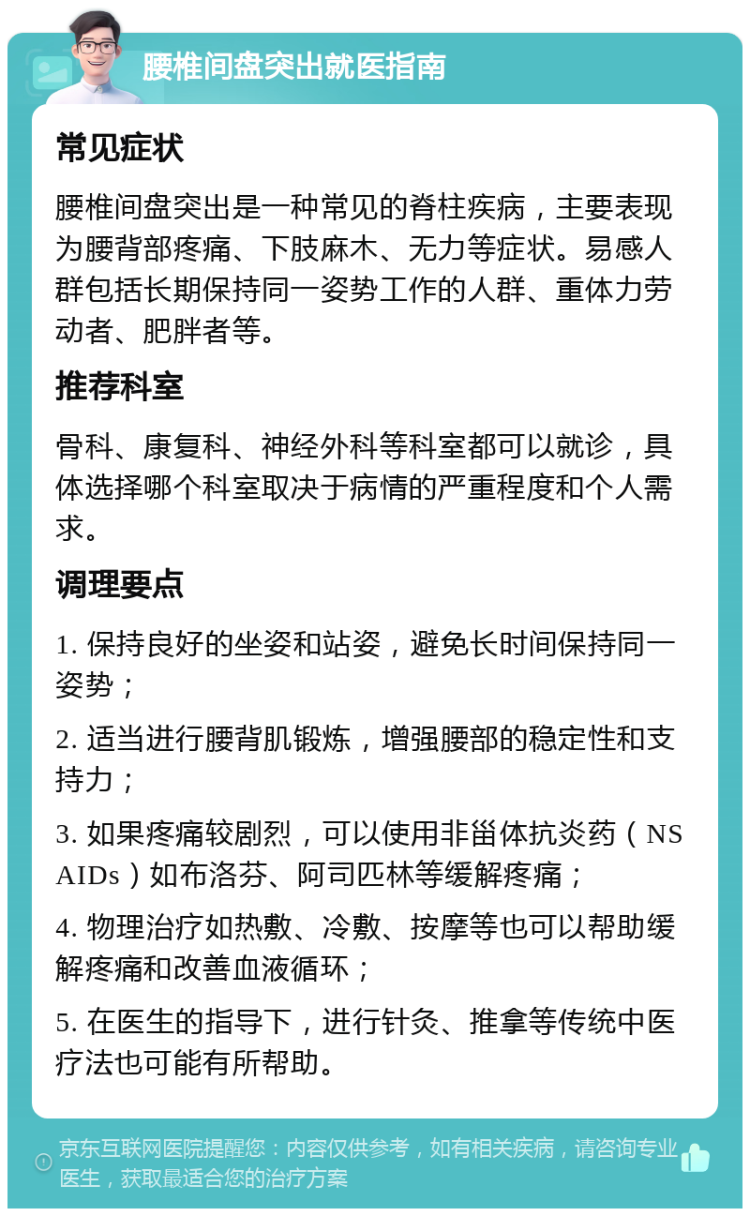 腰椎间盘突出就医指南 常见症状 腰椎间盘突出是一种常见的脊柱疾病，主要表现为腰背部疼痛、下肢麻木、无力等症状。易感人群包括长期保持同一姿势工作的人群、重体力劳动者、肥胖者等。 推荐科室 骨科、康复科、神经外科等科室都可以就诊，具体选择哪个科室取决于病情的严重程度和个人需求。 调理要点 1. 保持良好的坐姿和站姿，避免长时间保持同一姿势； 2. 适当进行腰背肌锻炼，增强腰部的稳定性和支持力； 3. 如果疼痛较剧烈，可以使用非甾体抗炎药（NSAIDs）如布洛芬、阿司匹林等缓解疼痛； 4. 物理治疗如热敷、冷敷、按摩等也可以帮助缓解疼痛和改善血液循环； 5. 在医生的指导下，进行针灸、推拿等传统中医疗法也可能有所帮助。