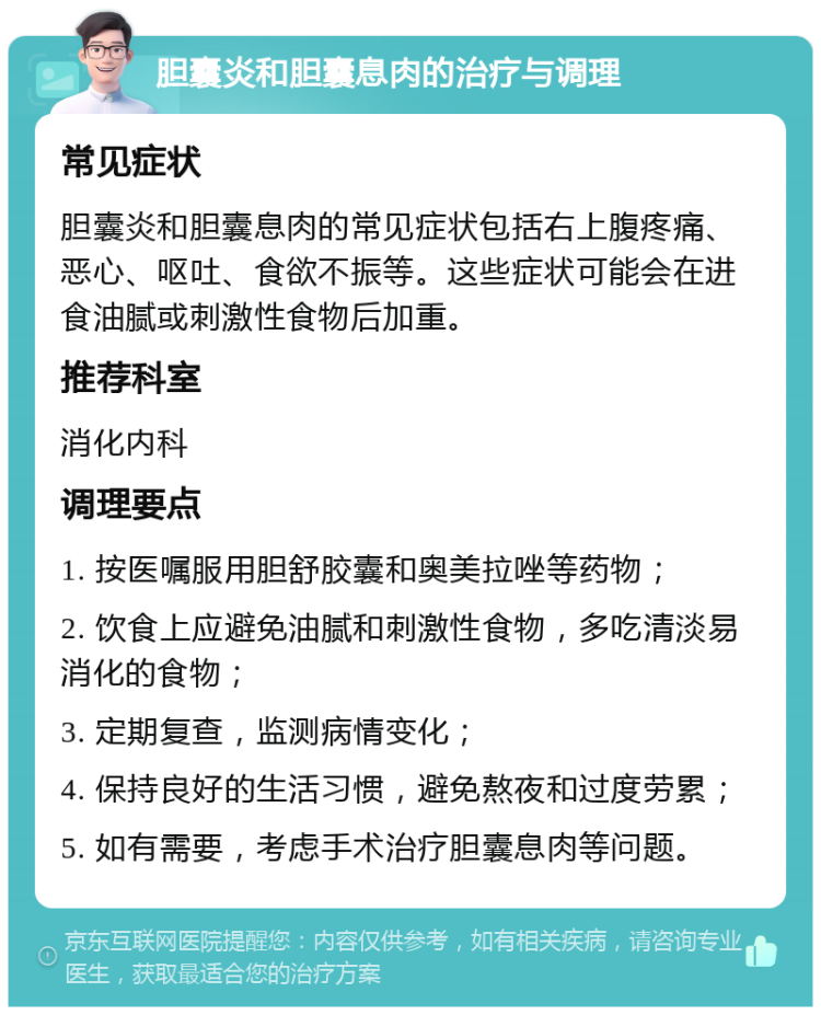 胆囊炎和胆囊息肉的治疗与调理 常见症状 胆囊炎和胆囊息肉的常见症状包括右上腹疼痛、恶心、呕吐、食欲不振等。这些症状可能会在进食油腻或刺激性食物后加重。 推荐科室 消化内科 调理要点 1. 按医嘱服用胆舒胶囊和奥美拉唑等药物； 2. 饮食上应避免油腻和刺激性食物，多吃清淡易消化的食物； 3. 定期复查，监测病情变化； 4. 保持良好的生活习惯，避免熬夜和过度劳累； 5. 如有需要，考虑手术治疗胆囊息肉等问题。