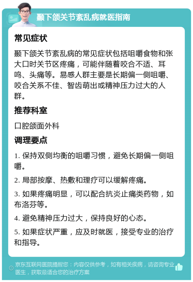 颞下颌关节紊乱病就医指南 常见症状 颞下颌关节紊乱病的常见症状包括咀嚼食物和张大口时关节区疼痛，可能伴随着咬合不适、耳鸣、头痛等。易感人群主要是长期偏一侧咀嚼、咬合关系不佳、智齿萌出或精神压力过大的人群。 推荐科室 口腔颌面外科 调理要点 1. 保持双侧均衡的咀嚼习惯，避免长期偏一侧咀嚼。 2. 局部按摩、热敷和理疗可以缓解疼痛。 3. 如果疼痛明显，可以配合抗炎止痛类药物，如布洛芬等。 4. 避免精神压力过大，保持良好的心态。 5. 如果症状严重，应及时就医，接受专业的治疗和指导。