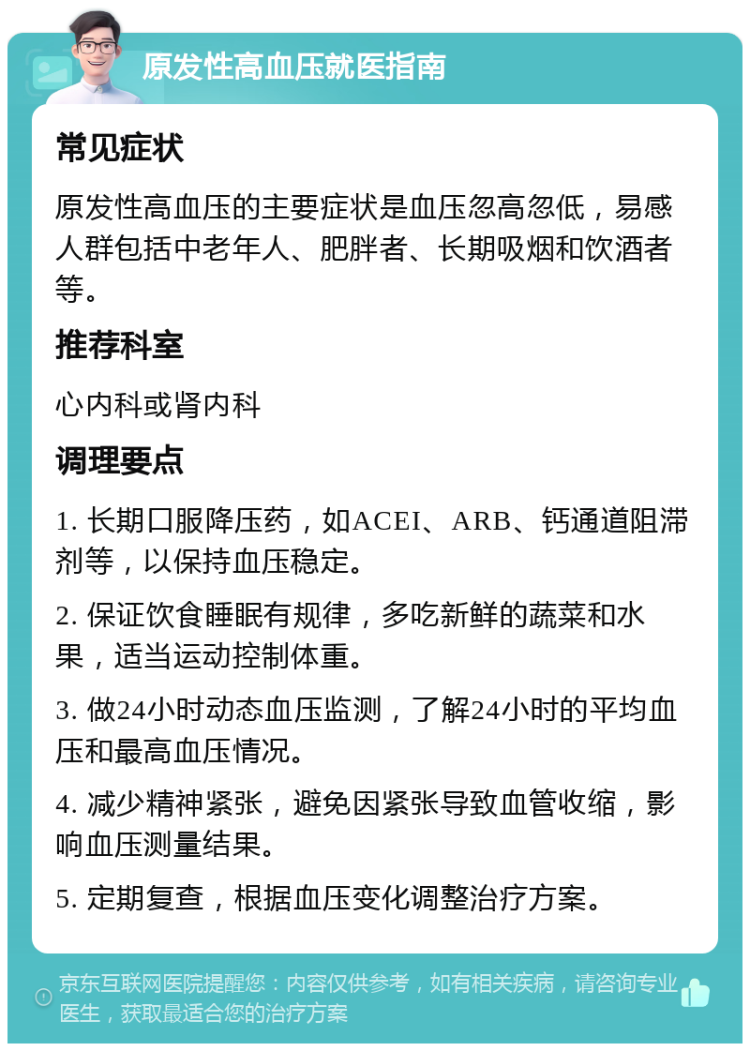 原发性高血压就医指南 常见症状 原发性高血压的主要症状是血压忽高忽低，易感人群包括中老年人、肥胖者、长期吸烟和饮酒者等。 推荐科室 心内科或肾内科 调理要点 1. 长期口服降压药，如ACEI、ARB、钙通道阻滞剂等，以保持血压稳定。 2. 保证饮食睡眠有规律，多吃新鲜的蔬菜和水果，适当运动控制体重。 3. 做24小时动态血压监测，了解24小时的平均血压和最高血压情况。 4. 减少精神紧张，避免因紧张导致血管收缩，影响血压测量结果。 5. 定期复查，根据血压变化调整治疗方案。