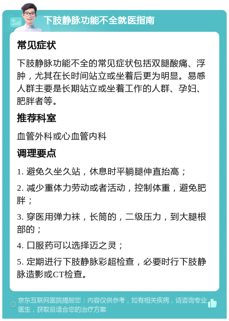 下肢静脉功能不全就医指南 常见症状 下肢静脉功能不全的常见症状包括双腿酸痛、浮肿，尤其在长时间站立或坐着后更为明显。易感人群主要是长期站立或坐着工作的人群、孕妇、肥胖者等。 推荐科室 血管外科或心血管内科 调理要点 1. 避免久坐久站，休息时平躺腿伸直抬高； 2. 减少重体力劳动或者活动，控制体重，避免肥胖； 3. 穿医用弹力袜，长筒的，二级压力，到大腿根部的； 4. 口服药可以选择迈之灵； 5. 定期进行下肢静脉彩超检查，必要时行下肢静脉造影或CT检查。