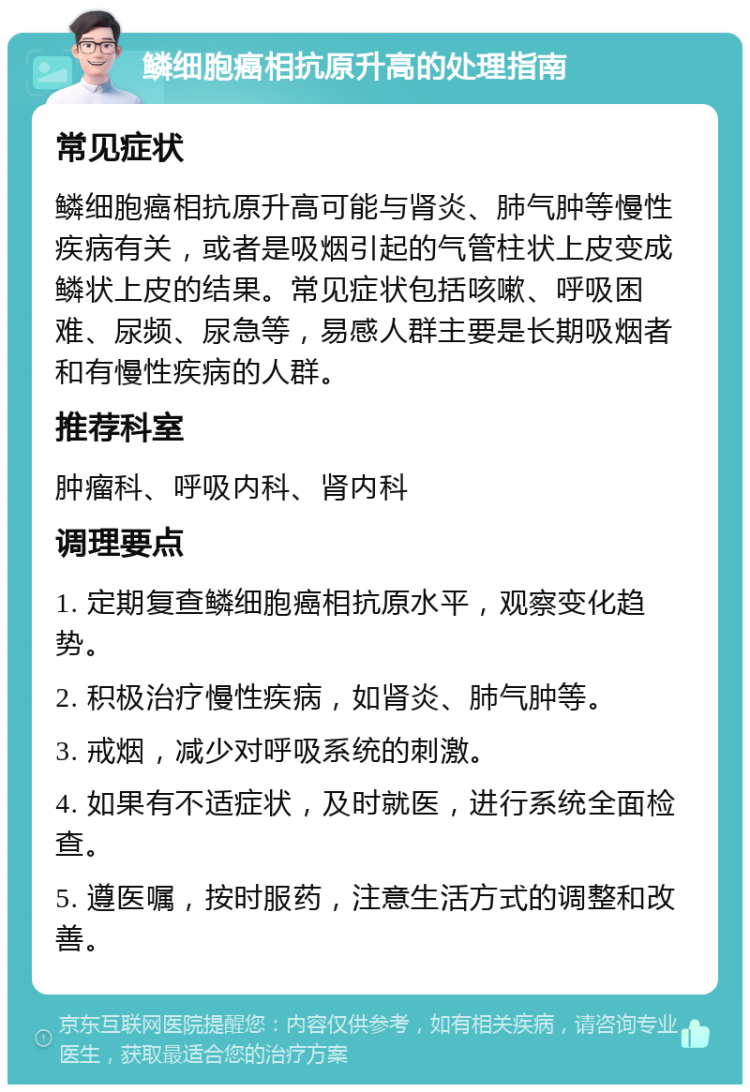 鳞细胞癌相抗原升高的处理指南 常见症状 鳞细胞癌相抗原升高可能与肾炎、肺气肿等慢性疾病有关，或者是吸烟引起的气管柱状上皮变成鳞状上皮的结果。常见症状包括咳嗽、呼吸困难、尿频、尿急等，易感人群主要是长期吸烟者和有慢性疾病的人群。 推荐科室 肿瘤科、呼吸内科、肾内科 调理要点 1. 定期复查鳞细胞癌相抗原水平，观察变化趋势。 2. 积极治疗慢性疾病，如肾炎、肺气肿等。 3. 戒烟，减少对呼吸系统的刺激。 4. 如果有不适症状，及时就医，进行系统全面检查。 5. 遵医嘱，按时服药，注意生活方式的调整和改善。