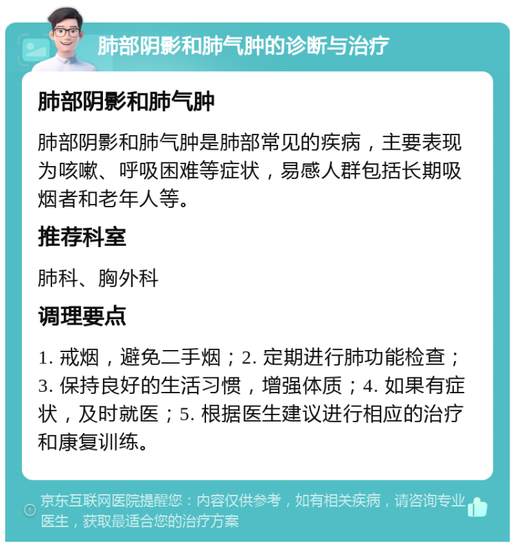 肺部阴影和肺气肿的诊断与治疗 肺部阴影和肺气肿 肺部阴影和肺气肿是肺部常见的疾病，主要表现为咳嗽、呼吸困难等症状，易感人群包括长期吸烟者和老年人等。 推荐科室 肺科、胸外科 调理要点 1. 戒烟，避免二手烟；2. 定期进行肺功能检查；3. 保持良好的生活习惯，增强体质；4. 如果有症状，及时就医；5. 根据医生建议进行相应的治疗和康复训练。