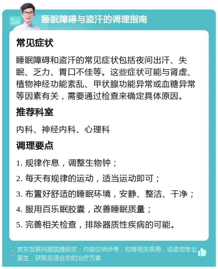 睡眠障碍与盗汗的调理指南 常见症状 睡眠障碍和盗汗的常见症状包括夜间出汗、失眠、乏力、胃口不佳等。这些症状可能与肾虚、植物神经功能紊乱、甲状腺功能异常或血糖异常等因素有关，需要通过检查来确定具体原因。 推荐科室 内科、神经内科、心理科 调理要点 1. 规律作息，调整生物钟； 2. 每天有规律的运动，适当运动即可； 3. 布置好舒适的睡眠环境，安静、整洁、干净； 4. 服用百乐眠胶囊，改善睡眠质量； 5. 完善相关检查，排除器质性疾病的可能。