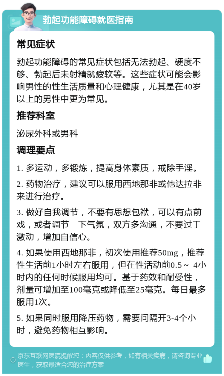 勃起功能障碍就医指南 常见症状 勃起功能障碍的常见症状包括无法勃起、硬度不够、勃起后未射精就疲软等。这些症状可能会影响男性的性生活质量和心理健康，尤其是在40岁以上的男性中更为常见。 推荐科室 泌尿外科或男科 调理要点 1. 多运动，多锻炼，提高身体素质，戒除手淫。 2. 药物治疗，建议可以服用西地那非或他达拉非来进行治疗。 3. 做好自我调节，不要有思想包袱，可以有点前戏，或者调节一下气氛，双方多沟通，不要过于激动，增加自信心。 4. 如果使用西地那非，初次使用推荐50mg，推荐性生活前1小时左右服用，但在性活动前0.5～ 4小时内的任何时候服用均可。基于药效和耐受性，剂量可增加至100毫克或降低至25毫克。每日最多服用1次。 5. 如果同时服用降压药物，需要间隔开3-4个小时，避免药物相互影响。