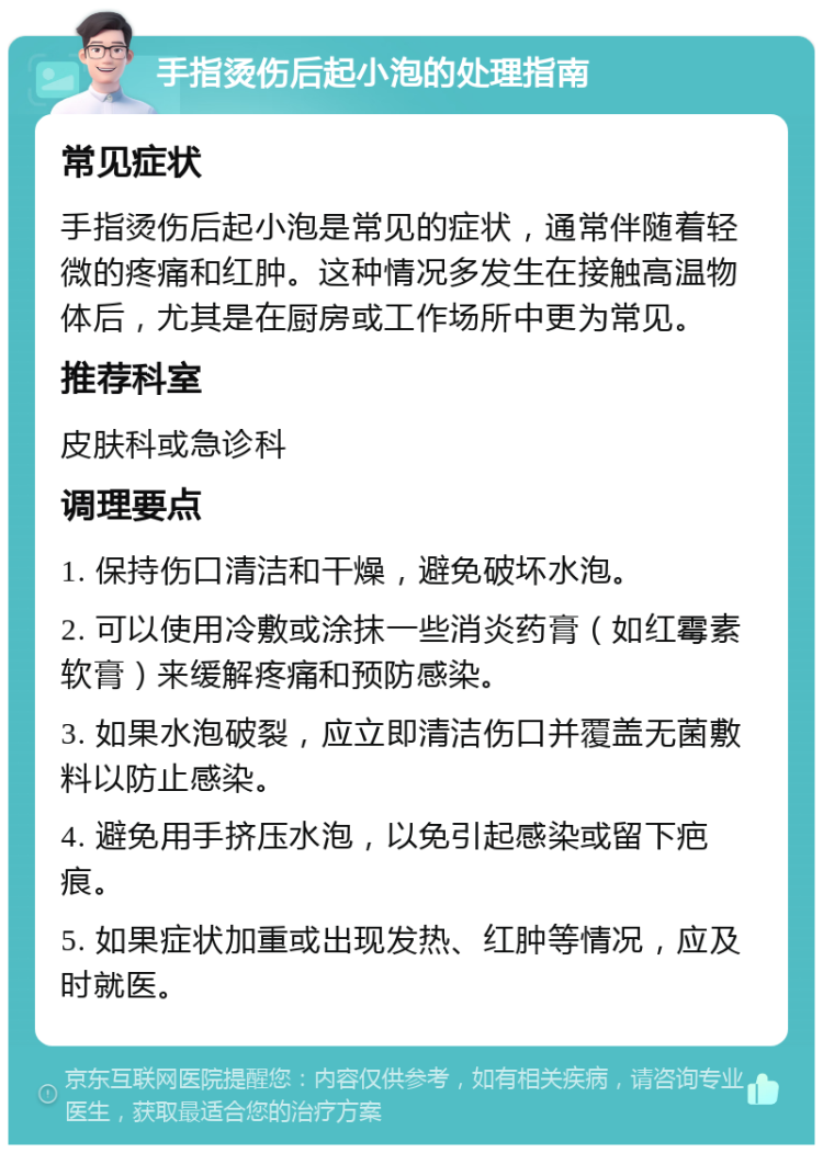 手指烫伤后起小泡的处理指南 常见症状 手指烫伤后起小泡是常见的症状，通常伴随着轻微的疼痛和红肿。这种情况多发生在接触高温物体后，尤其是在厨房或工作场所中更为常见。 推荐科室 皮肤科或急诊科 调理要点 1. 保持伤口清洁和干燥，避免破坏水泡。 2. 可以使用冷敷或涂抹一些消炎药膏（如红霉素软膏）来缓解疼痛和预防感染。 3. 如果水泡破裂，应立即清洁伤口并覆盖无菌敷料以防止感染。 4. 避免用手挤压水泡，以免引起感染或留下疤痕。 5. 如果症状加重或出现发热、红肿等情况，应及时就医。