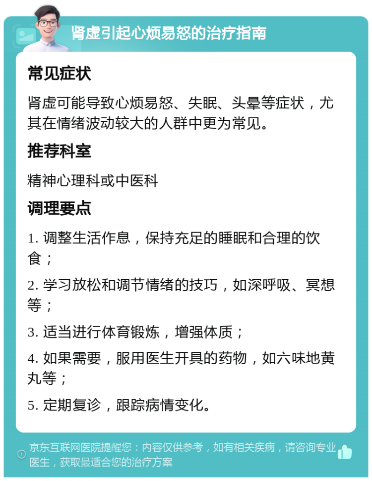 肾虚引起心烦易怒的治疗指南 常见症状 肾虚可能导致心烦易怒、失眠、头晕等症状，尤其在情绪波动较大的人群中更为常见。 推荐科室 精神心理科或中医科 调理要点 1. 调整生活作息，保持充足的睡眠和合理的饮食； 2. 学习放松和调节情绪的技巧，如深呼吸、冥想等； 3. 适当进行体育锻炼，增强体质； 4. 如果需要，服用医生开具的药物，如六味地黄丸等； 5. 定期复诊，跟踪病情变化。