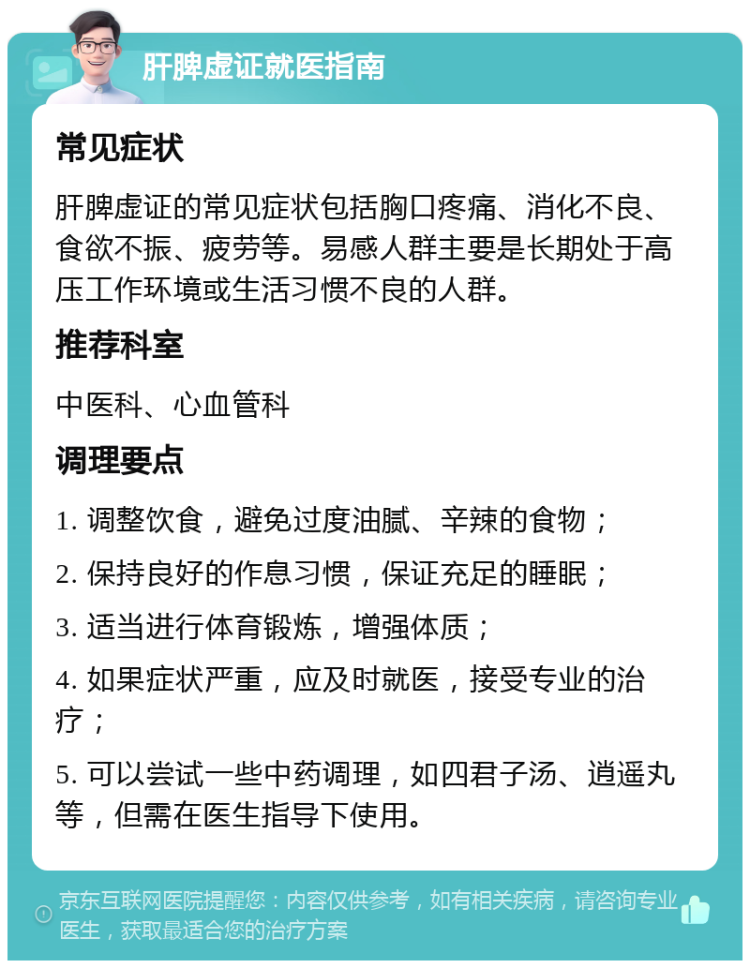 肝脾虚证就医指南 常见症状 肝脾虚证的常见症状包括胸口疼痛、消化不良、食欲不振、疲劳等。易感人群主要是长期处于高压工作环境或生活习惯不良的人群。 推荐科室 中医科、心血管科 调理要点 1. 调整饮食，避免过度油腻、辛辣的食物； 2. 保持良好的作息习惯，保证充足的睡眠； 3. 适当进行体育锻炼，增强体质； 4. 如果症状严重，应及时就医，接受专业的治疗； 5. 可以尝试一些中药调理，如四君子汤、逍遥丸等，但需在医生指导下使用。