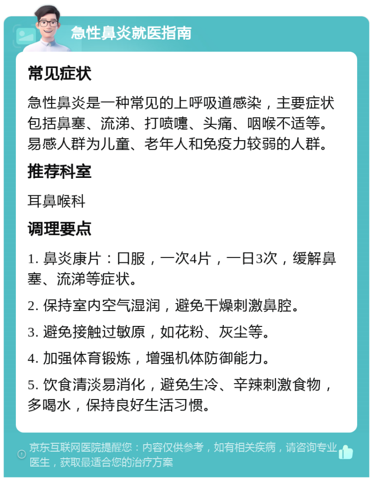 急性鼻炎就医指南 常见症状 急性鼻炎是一种常见的上呼吸道感染，主要症状包括鼻塞、流涕、打喷嚏、头痛、咽喉不适等。易感人群为儿童、老年人和免疫力较弱的人群。 推荐科室 耳鼻喉科 调理要点 1. 鼻炎康片：口服，一次4片，一日3次，缓解鼻塞、流涕等症状。 2. 保持室内空气湿润，避免干燥刺激鼻腔。 3. 避免接触过敏原，如花粉、灰尘等。 4. 加强体育锻炼，增强机体防御能力。 5. 饮食清淡易消化，避免生冷、辛辣刺激食物，多喝水，保持良好生活习惯。