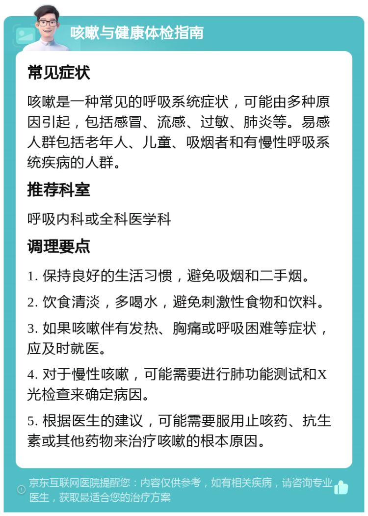 咳嗽与健康体检指南 常见症状 咳嗽是一种常见的呼吸系统症状，可能由多种原因引起，包括感冒、流感、过敏、肺炎等。易感人群包括老年人、儿童、吸烟者和有慢性呼吸系统疾病的人群。 推荐科室 呼吸内科或全科医学科 调理要点 1. 保持良好的生活习惯，避免吸烟和二手烟。 2. 饮食清淡，多喝水，避免刺激性食物和饮料。 3. 如果咳嗽伴有发热、胸痛或呼吸困难等症状，应及时就医。 4. 对于慢性咳嗽，可能需要进行肺功能测试和X光检查来确定病因。 5. 根据医生的建议，可能需要服用止咳药、抗生素或其他药物来治疗咳嗽的根本原因。