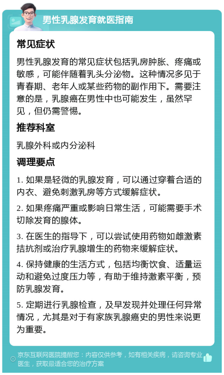 男性乳腺发育就医指南 常见症状 男性乳腺发育的常见症状包括乳房肿胀、疼痛或敏感，可能伴随着乳头分泌物。这种情况多见于青春期、老年人或某些药物的副作用下。需要注意的是，乳腺癌在男性中也可能发生，虽然罕见，但仍需警惕。 推荐科室 乳腺外科或内分泌科 调理要点 1. 如果是轻微的乳腺发育，可以通过穿着合适的内衣、避免刺激乳房等方式缓解症状。 2. 如果疼痛严重或影响日常生活，可能需要手术切除发育的腺体。 3. 在医生的指导下，可以尝试使用药物如雌激素拮抗剂或治疗乳腺增生的药物来缓解症状。 4. 保持健康的生活方式，包括均衡饮食、适量运动和避免过度压力等，有助于维持激素平衡，预防乳腺发育。 5. 定期进行乳腺检查，及早发现并处理任何异常情况，尤其是对于有家族乳腺癌史的男性来说更为重要。