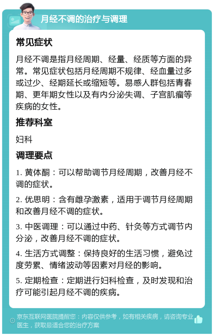 月经不调的治疗与调理 常见症状 月经不调是指月经周期、经量、经质等方面的异常。常见症状包括月经周期不规律、经血量过多或过少、经期延长或缩短等。易感人群包括青春期、更年期女性以及有内分泌失调、子宫肌瘤等疾病的女性。 推荐科室 妇科 调理要点 1. 黄体酮：可以帮助调节月经周期，改善月经不调的症状。 2. 优思明：含有雌孕激素，适用于调节月经周期和改善月经不调的症状。 3. 中医调理：可以通过中药、针灸等方式调节内分泌，改善月经不调的症状。 4. 生活方式调整：保持良好的生活习惯，避免过度劳累、情绪波动等因素对月经的影响。 5. 定期检查：定期进行妇科检查，及时发现和治疗可能引起月经不调的疾病。