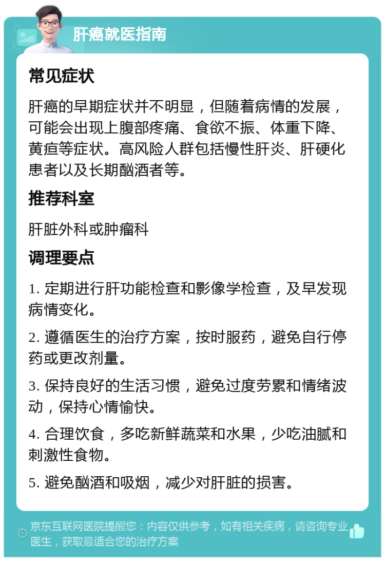 肝癌就医指南 常见症状 肝癌的早期症状并不明显，但随着病情的发展，可能会出现上腹部疼痛、食欲不振、体重下降、黄疸等症状。高风险人群包括慢性肝炎、肝硬化患者以及长期酗酒者等。 推荐科室 肝脏外科或肿瘤科 调理要点 1. 定期进行肝功能检查和影像学检查，及早发现病情变化。 2. 遵循医生的治疗方案，按时服药，避免自行停药或更改剂量。 3. 保持良好的生活习惯，避免过度劳累和情绪波动，保持心情愉快。 4. 合理饮食，多吃新鲜蔬菜和水果，少吃油腻和刺激性食物。 5. 避免酗酒和吸烟，减少对肝脏的损害。