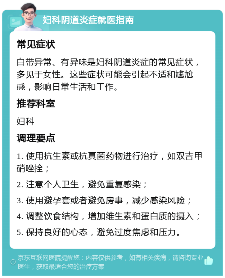 妇科阴道炎症就医指南 常见症状 白带异常、有异味是妇科阴道炎症的常见症状，多见于女性。这些症状可能会引起不适和尴尬感，影响日常生活和工作。 推荐科室 妇科 调理要点 1. 使用抗生素或抗真菌药物进行治疗，如双吉甲硝唑拴； 2. 注意个人卫生，避免重复感染； 3. 使用避孕套或者避免房事，减少感染风险； 4. 调整饮食结构，增加维生素和蛋白质的摄入； 5. 保持良好的心态，避免过度焦虑和压力。