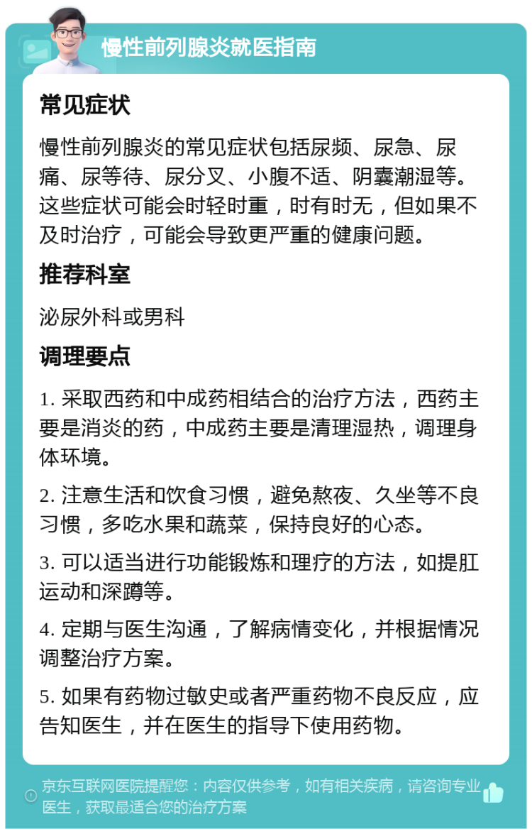 慢性前列腺炎就医指南 常见症状 慢性前列腺炎的常见症状包括尿频、尿急、尿痛、尿等待、尿分叉、小腹不适、阴囊潮湿等。这些症状可能会时轻时重，时有时无，但如果不及时治疗，可能会导致更严重的健康问题。 推荐科室 泌尿外科或男科 调理要点 1. 采取西药和中成药相结合的治疗方法，西药主要是消炎的药，中成药主要是清理湿热，调理身体环境。 2. 注意生活和饮食习惯，避免熬夜、久坐等不良习惯，多吃水果和蔬菜，保持良好的心态。 3. 可以适当进行功能锻炼和理疗的方法，如提肛运动和深蹲等。 4. 定期与医生沟通，了解病情变化，并根据情况调整治疗方案。 5. 如果有药物过敏史或者严重药物不良反应，应告知医生，并在医生的指导下使用药物。