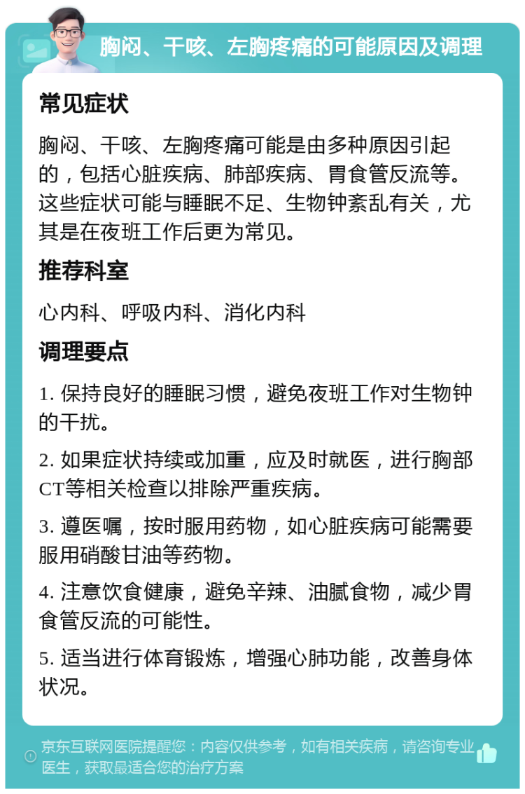 胸闷、干咳、左胸疼痛的可能原因及调理 常见症状 胸闷、干咳、左胸疼痛可能是由多种原因引起的，包括心脏疾病、肺部疾病、胃食管反流等。这些症状可能与睡眠不足、生物钟紊乱有关，尤其是在夜班工作后更为常见。 推荐科室 心内科、呼吸内科、消化内科 调理要点 1. 保持良好的睡眠习惯，避免夜班工作对生物钟的干扰。 2. 如果症状持续或加重，应及时就医，进行胸部CT等相关检查以排除严重疾病。 3. 遵医嘱，按时服用药物，如心脏疾病可能需要服用硝酸甘油等药物。 4. 注意饮食健康，避免辛辣、油腻食物，减少胃食管反流的可能性。 5. 适当进行体育锻炼，增强心肺功能，改善身体状况。