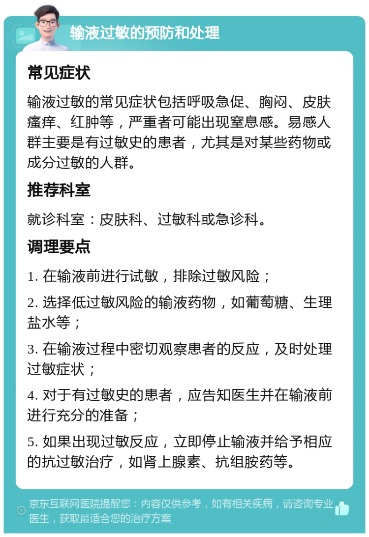 输液过敏的预防和处理 常见症状 输液过敏的常见症状包括呼吸急促、胸闷、皮肤瘙痒、红肿等，严重者可能出现窒息感。易感人群主要是有过敏史的患者，尤其是对某些药物或成分过敏的人群。 推荐科室 就诊科室：皮肤科、过敏科或急诊科。 调理要点 1. 在输液前进行试敏，排除过敏风险； 2. 选择低过敏风险的输液药物，如葡萄糖、生理盐水等； 3. 在输液过程中密切观察患者的反应，及时处理过敏症状； 4. 对于有过敏史的患者，应告知医生并在输液前进行充分的准备； 5. 如果出现过敏反应，立即停止输液并给予相应的抗过敏治疗，如肾上腺素、抗组胺药等。