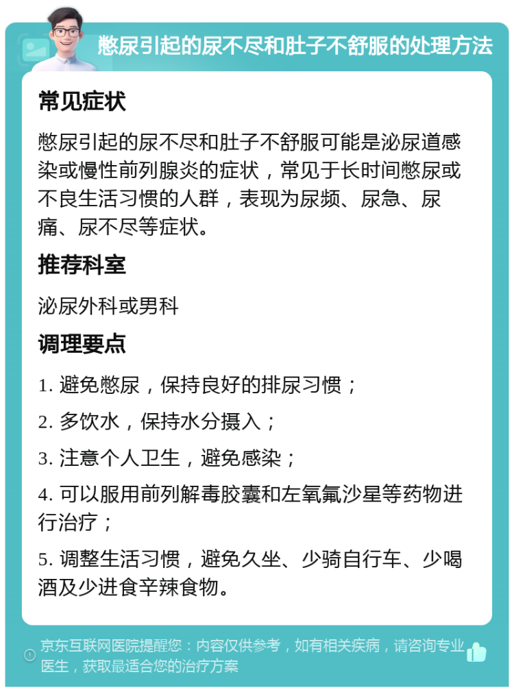 憋尿引起的尿不尽和肚子不舒服的处理方法 常见症状 憋尿引起的尿不尽和肚子不舒服可能是泌尿道感染或慢性前列腺炎的症状，常见于长时间憋尿或不良生活习惯的人群，表现为尿频、尿急、尿痛、尿不尽等症状。 推荐科室 泌尿外科或男科 调理要点 1. 避免憋尿，保持良好的排尿习惯； 2. 多饮水，保持水分摄入； 3. 注意个人卫生，避免感染； 4. 可以服用前列解毒胶囊和左氧氟沙星等药物进行治疗； 5. 调整生活习惯，避免久坐、少骑自行车、少喝酒及少进食辛辣食物。