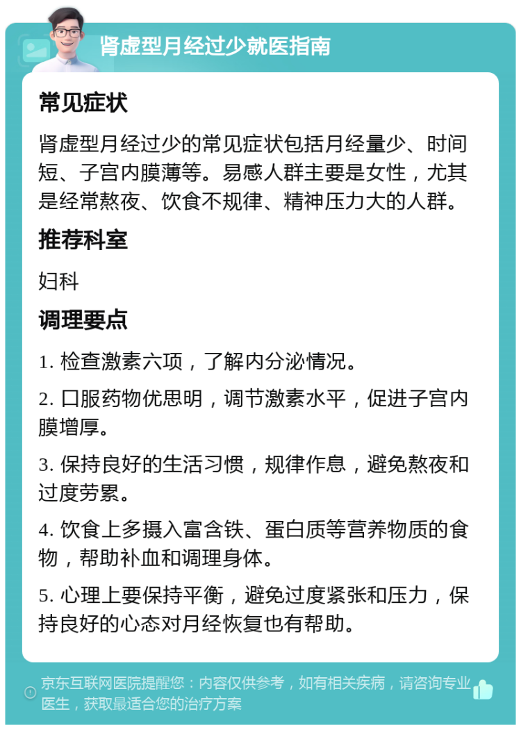 肾虚型月经过少就医指南 常见症状 肾虚型月经过少的常见症状包括月经量少、时间短、子宫内膜薄等。易感人群主要是女性，尤其是经常熬夜、饮食不规律、精神压力大的人群。 推荐科室 妇科 调理要点 1. 检查激素六项，了解内分泌情况。 2. 口服药物优思明，调节激素水平，促进子宫内膜增厚。 3. 保持良好的生活习惯，规律作息，避免熬夜和过度劳累。 4. 饮食上多摄入富含铁、蛋白质等营养物质的食物，帮助补血和调理身体。 5. 心理上要保持平衡，避免过度紧张和压力，保持良好的心态对月经恢复也有帮助。