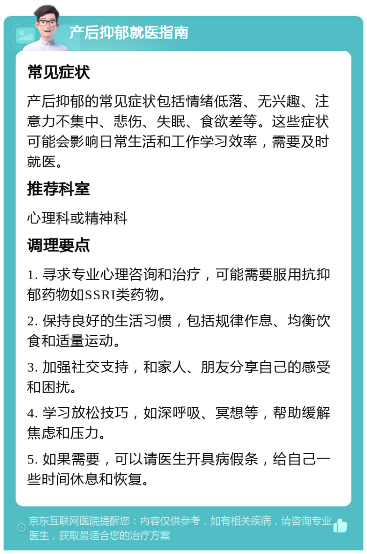 产后抑郁就医指南 常见症状 产后抑郁的常见症状包括情绪低落、无兴趣、注意力不集中、悲伤、失眠、食欲差等。这些症状可能会影响日常生活和工作学习效率，需要及时就医。 推荐科室 心理科或精神科 调理要点 1. 寻求专业心理咨询和治疗，可能需要服用抗抑郁药物如SSRI类药物。 2. 保持良好的生活习惯，包括规律作息、均衡饮食和适量运动。 3. 加强社交支持，和家人、朋友分享自己的感受和困扰。 4. 学习放松技巧，如深呼吸、冥想等，帮助缓解焦虑和压力。 5. 如果需要，可以请医生开具病假条，给自己一些时间休息和恢复。