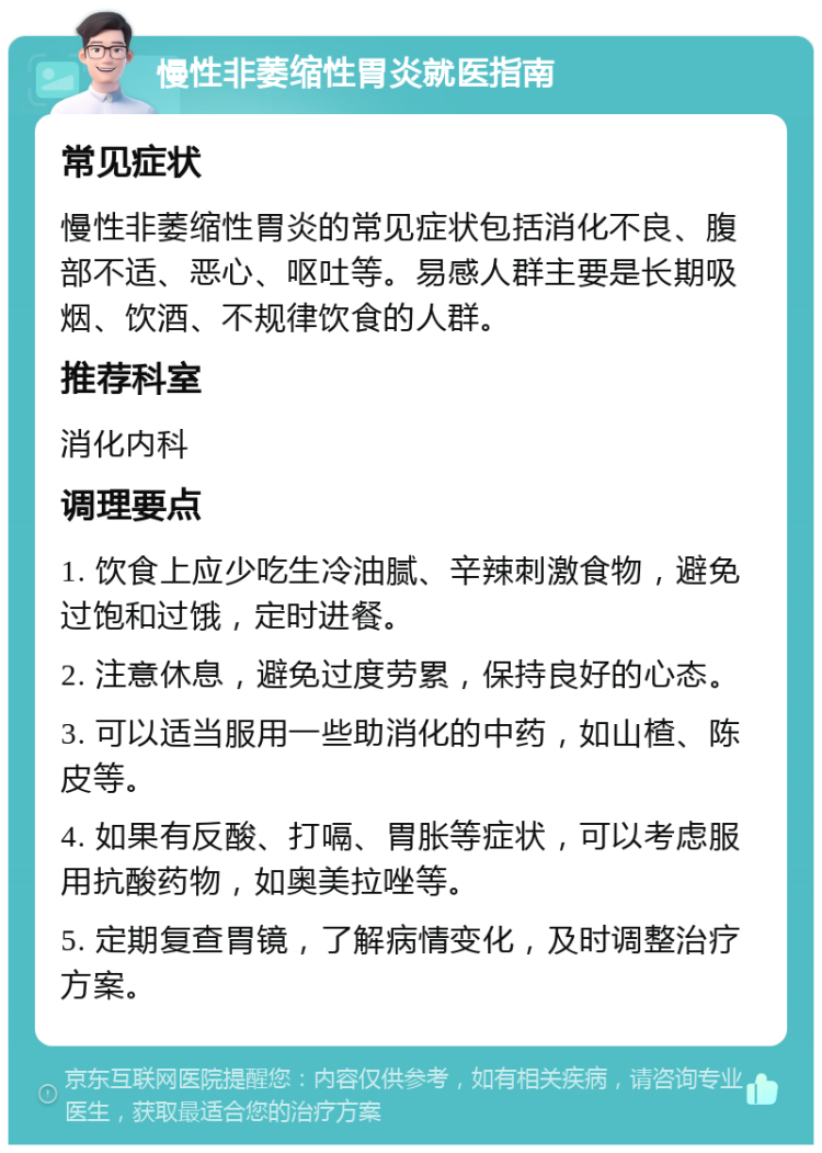 慢性非萎缩性胃炎就医指南 常见症状 慢性非萎缩性胃炎的常见症状包括消化不良、腹部不适、恶心、呕吐等。易感人群主要是长期吸烟、饮酒、不规律饮食的人群。 推荐科室 消化内科 调理要点 1. 饮食上应少吃生冷油腻、辛辣刺激食物，避免过饱和过饿，定时进餐。 2. 注意休息，避免过度劳累，保持良好的心态。 3. 可以适当服用一些助消化的中药，如山楂、陈皮等。 4. 如果有反酸、打嗝、胃胀等症状，可以考虑服用抗酸药物，如奥美拉唑等。 5. 定期复查胃镜，了解病情变化，及时调整治疗方案。