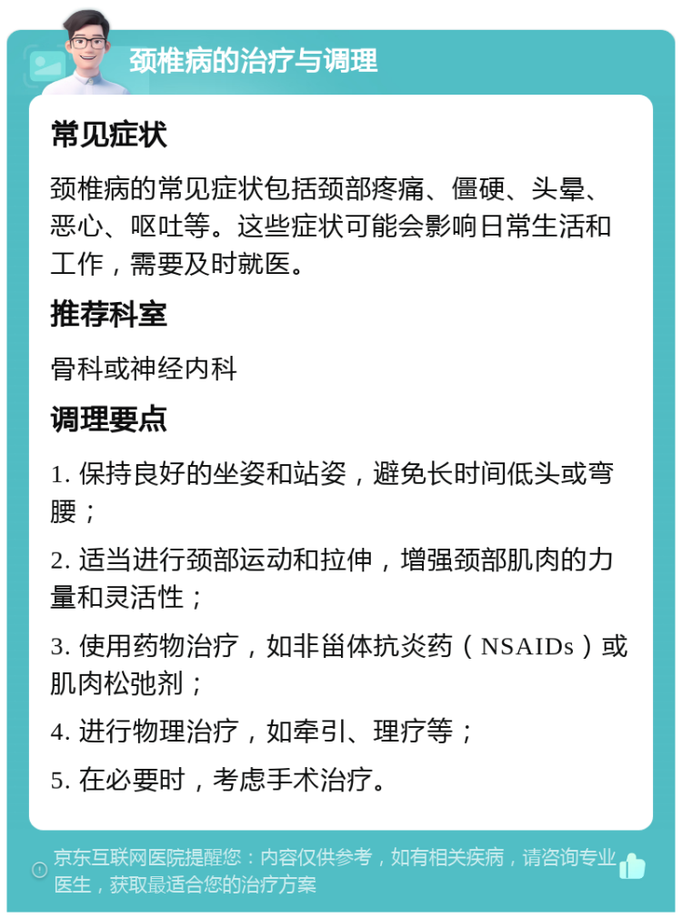 颈椎病的治疗与调理 常见症状 颈椎病的常见症状包括颈部疼痛、僵硬、头晕、恶心、呕吐等。这些症状可能会影响日常生活和工作，需要及时就医。 推荐科室 骨科或神经内科 调理要点 1. 保持良好的坐姿和站姿，避免长时间低头或弯腰； 2. 适当进行颈部运动和拉伸，增强颈部肌肉的力量和灵活性； 3. 使用药物治疗，如非甾体抗炎药（NSAIDs）或肌肉松弛剂； 4. 进行物理治疗，如牵引、理疗等； 5. 在必要时，考虑手术治疗。