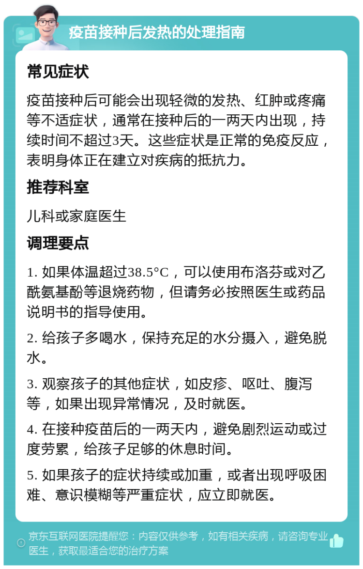 疫苗接种后发热的处理指南 常见症状 疫苗接种后可能会出现轻微的发热、红肿或疼痛等不适症状，通常在接种后的一两天内出现，持续时间不超过3天。这些症状是正常的免疫反应，表明身体正在建立对疾病的抵抗力。 推荐科室 儿科或家庭医生 调理要点 1. 如果体温超过38.5°C，可以使用布洛芬或对乙酰氨基酚等退烧药物，但请务必按照医生或药品说明书的指导使用。 2. 给孩子多喝水，保持充足的水分摄入，避免脱水。 3. 观察孩子的其他症状，如皮疹、呕吐、腹泻等，如果出现异常情况，及时就医。 4. 在接种疫苗后的一两天内，避免剧烈运动或过度劳累，给孩子足够的休息时间。 5. 如果孩子的症状持续或加重，或者出现呼吸困难、意识模糊等严重症状，应立即就医。