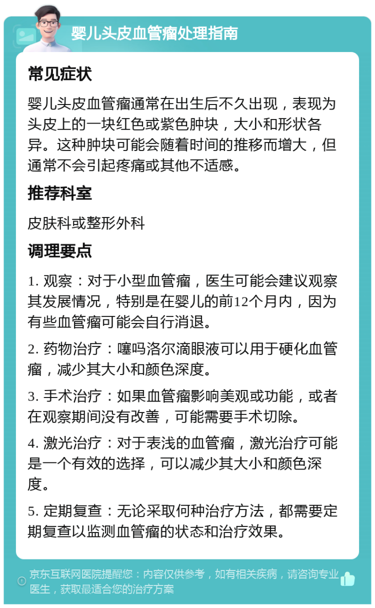 婴儿头皮血管瘤处理指南 常见症状 婴儿头皮血管瘤通常在出生后不久出现，表现为头皮上的一块红色或紫色肿块，大小和形状各异。这种肿块可能会随着时间的推移而增大，但通常不会引起疼痛或其他不适感。 推荐科室 皮肤科或整形外科 调理要点 1. 观察：对于小型血管瘤，医生可能会建议观察其发展情况，特别是在婴儿的前12个月内，因为有些血管瘤可能会自行消退。 2. 药物治疗：噻吗洛尔滴眼液可以用于硬化血管瘤，减少其大小和颜色深度。 3. 手术治疗：如果血管瘤影响美观或功能，或者在观察期间没有改善，可能需要手术切除。 4. 激光治疗：对于表浅的血管瘤，激光治疗可能是一个有效的选择，可以减少其大小和颜色深度。 5. 定期复查：无论采取何种治疗方法，都需要定期复查以监测血管瘤的状态和治疗效果。