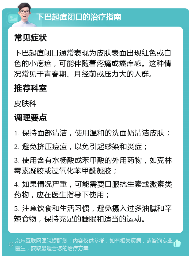 下巴起痘闭口的治疗指南 常见症状 下巴起痘闭口通常表现为皮肤表面出现红色或白色的小疙瘩，可能伴随着疼痛或瘙痒感。这种情况常见于青春期、月经前或压力大的人群。 推荐科室 皮肤科 调理要点 1. 保持面部清洁，使用温和的洗面奶清洁皮肤； 2. 避免挤压痘痘，以免引起感染和炎症； 3. 使用含有水杨酸或苯甲酸的外用药物，如克林霉素凝胶或过氧化苯甲酰凝胶； 4. 如果情况严重，可能需要口服抗生素或激素类药物，应在医生指导下使用； 5. 注意饮食和生活习惯，避免摄入过多油腻和辛辣食物，保持充足的睡眠和适当的运动。