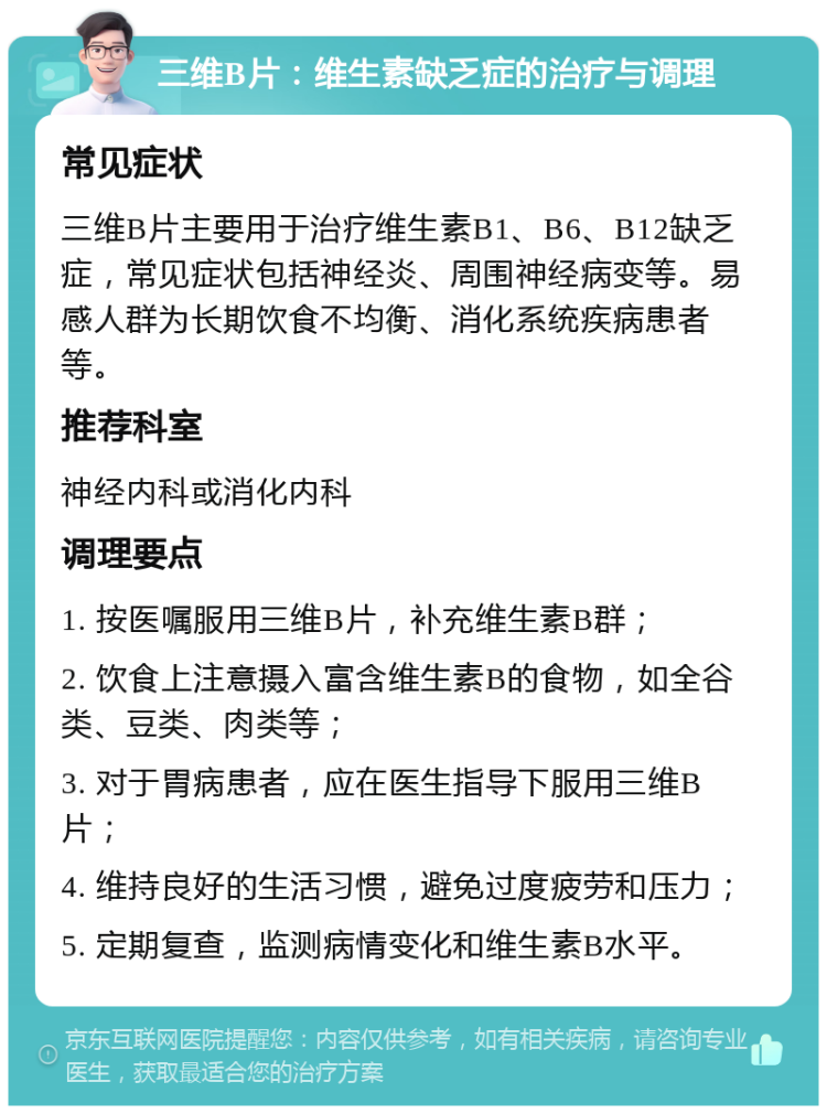 三维B片：维生素缺乏症的治疗与调理 常见症状 三维B片主要用于治疗维生素B1、B6、B12缺乏症，常见症状包括神经炎、周围神经病变等。易感人群为长期饮食不均衡、消化系统疾病患者等。 推荐科室 神经内科或消化内科 调理要点 1. 按医嘱服用三维B片，补充维生素B群； 2. 饮食上注意摄入富含维生素B的食物，如全谷类、豆类、肉类等； 3. 对于胃病患者，应在医生指导下服用三维B片； 4. 维持良好的生活习惯，避免过度疲劳和压力； 5. 定期复查，监测病情变化和维生素B水平。