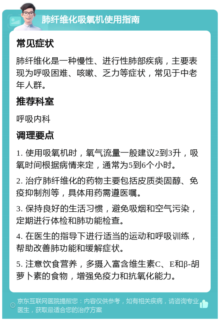 肺纤维化吸氧机使用指南 常见症状 肺纤维化是一种慢性、进行性肺部疾病，主要表现为呼吸困难、咳嗽、乏力等症状，常见于中老年人群。 推荐科室 呼吸内科 调理要点 1. 使用吸氧机时，氧气流量一般建议2到3升，吸氧时间根据病情来定，通常为5到6个小时。 2. 治疗肺纤维化的药物主要包括皮质类固醇、免疫抑制剂等，具体用药需遵医嘱。 3. 保持良好的生活习惯，避免吸烟和空气污染，定期进行体检和肺功能检查。 4. 在医生的指导下进行适当的运动和呼吸训练，帮助改善肺功能和缓解症状。 5. 注意饮食营养，多摄入富含维生素C、E和β-胡萝卜素的食物，增强免疫力和抗氧化能力。