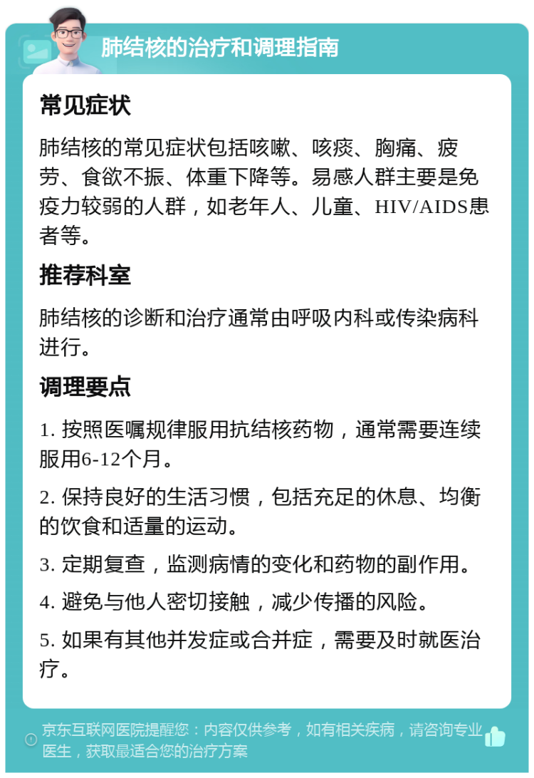 肺结核的治疗和调理指南 常见症状 肺结核的常见症状包括咳嗽、咳痰、胸痛、疲劳、食欲不振、体重下降等。易感人群主要是免疫力较弱的人群，如老年人、儿童、HIV/AIDS患者等。 推荐科室 肺结核的诊断和治疗通常由呼吸内科或传染病科进行。 调理要点 1. 按照医嘱规律服用抗结核药物，通常需要连续服用6-12个月。 2. 保持良好的生活习惯，包括充足的休息、均衡的饮食和适量的运动。 3. 定期复查，监测病情的变化和药物的副作用。 4. 避免与他人密切接触，减少传播的风险。 5. 如果有其他并发症或合并症，需要及时就医治疗。