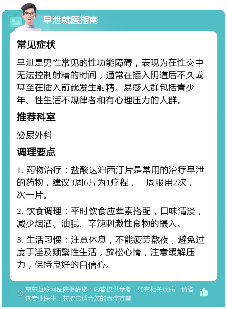 早泄就医指南 常见症状 早泄是男性常见的性功能障碍，表现为在性交中无法控制射精的时间，通常在插入阴道后不久或甚至在插入前就发生射精。易感人群包括青少年、性生活不规律者和有心理压力的人群。 推荐科室 泌尿外科 调理要点 1. 药物治疗：盐酸达泊西汀片是常用的治疗早泄的药物，建议3周6片为1疗程，一周服用2次，一次一片。 2. 饮食调理：平时饮食应荤素搭配，口味清淡，减少烟酒、油腻、辛辣刺激性食物的摄入。 3. 生活习惯：注意休息，不能疲劳熬夜，避免过度手淫及频繁性生活，放松心情，注意缓解压力，保持良好的自信心。