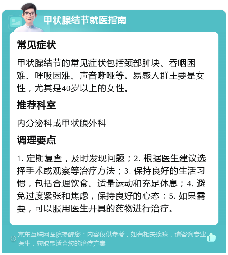 甲状腺结节就医指南 常见症状 甲状腺结节的常见症状包括颈部肿块、吞咽困难、呼吸困难、声音嘶哑等。易感人群主要是女性，尤其是40岁以上的女性。 推荐科室 内分泌科或甲状腺外科 调理要点 1. 定期复查，及时发现问题；2. 根据医生建议选择手术或观察等治疗方法；3. 保持良好的生活习惯，包括合理饮食、适量运动和充足休息；4. 避免过度紧张和焦虑，保持良好的心态；5. 如果需要，可以服用医生开具的药物进行治疗。