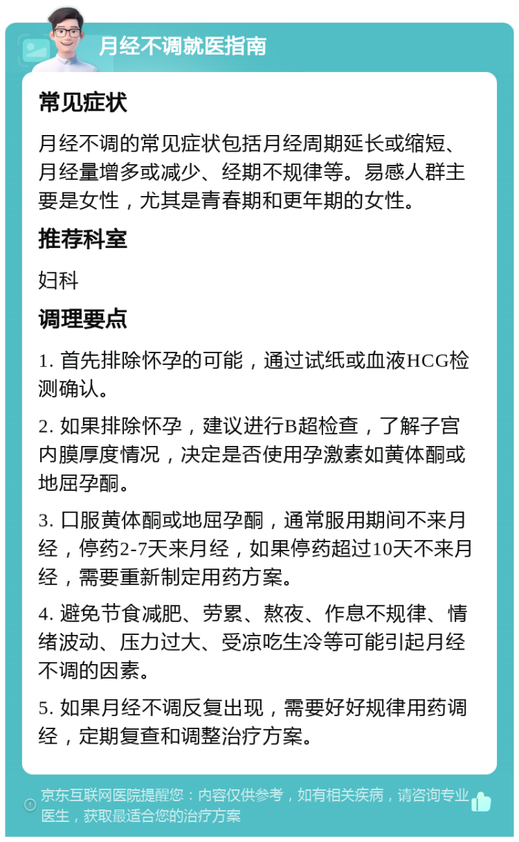 月经不调就医指南 常见症状 月经不调的常见症状包括月经周期延长或缩短、月经量增多或减少、经期不规律等。易感人群主要是女性，尤其是青春期和更年期的女性。 推荐科室 妇科 调理要点 1. 首先排除怀孕的可能，通过试纸或血液HCG检测确认。 2. 如果排除怀孕，建议进行B超检查，了解子宫内膜厚度情况，决定是否使用孕激素如黄体酮或地屈孕酮。 3. 口服黄体酮或地屈孕酮，通常服用期间不来月经，停药2-7天来月经，如果停药超过10天不来月经，需要重新制定用药方案。 4. 避免节食减肥、劳累、熬夜、作息不规律、情绪波动、压力过大、受凉吃生冷等可能引起月经不调的因素。 5. 如果月经不调反复出现，需要好好规律用药调经，定期复查和调整治疗方案。