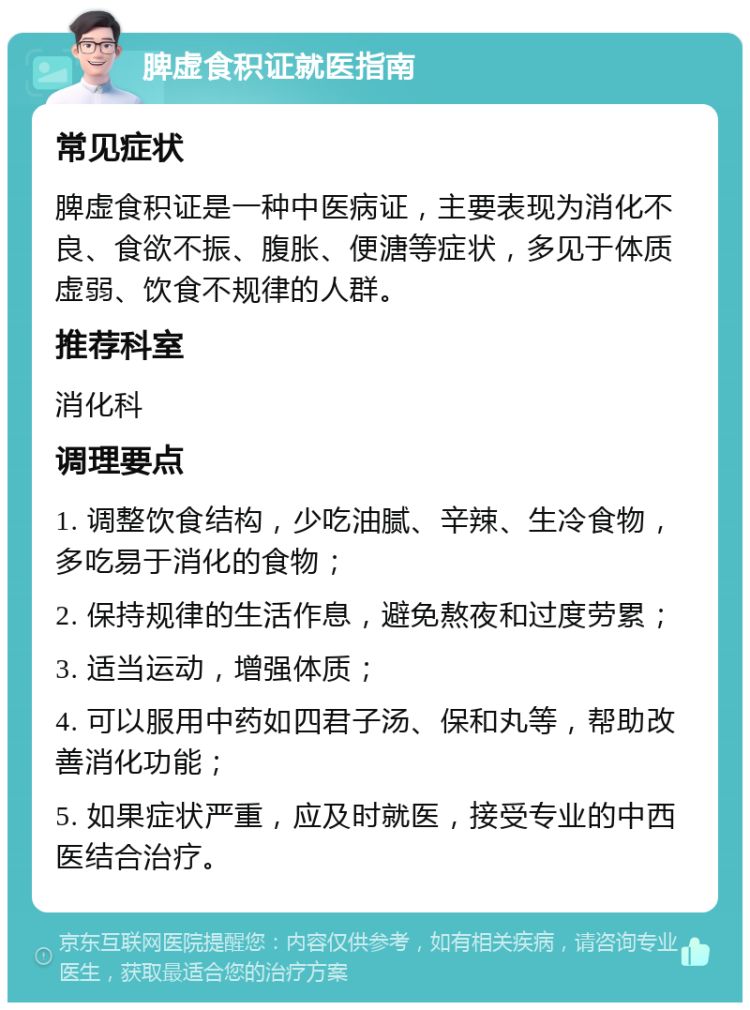 脾虚食积证就医指南 常见症状 脾虚食积证是一种中医病证，主要表现为消化不良、食欲不振、腹胀、便溏等症状，多见于体质虚弱、饮食不规律的人群。 推荐科室 消化科 调理要点 1. 调整饮食结构，少吃油腻、辛辣、生冷食物，多吃易于消化的食物； 2. 保持规律的生活作息，避免熬夜和过度劳累； 3. 适当运动，增强体质； 4. 可以服用中药如四君子汤、保和丸等，帮助改善消化功能； 5. 如果症状严重，应及时就医，接受专业的中西医结合治疗。