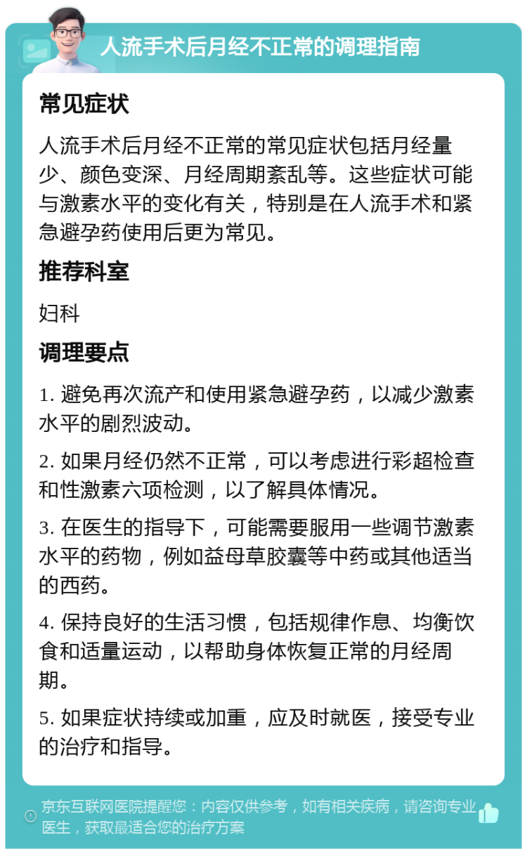 人流手术后月经不正常的调理指南 常见症状 人流手术后月经不正常的常见症状包括月经量少、颜色变深、月经周期紊乱等。这些症状可能与激素水平的变化有关，特别是在人流手术和紧急避孕药使用后更为常见。 推荐科室 妇科 调理要点 1. 避免再次流产和使用紧急避孕药，以减少激素水平的剧烈波动。 2. 如果月经仍然不正常，可以考虑进行彩超检查和性激素六项检测，以了解具体情况。 3. 在医生的指导下，可能需要服用一些调节激素水平的药物，例如益母草胶囊等中药或其他适当的西药。 4. 保持良好的生活习惯，包括规律作息、均衡饮食和适量运动，以帮助身体恢复正常的月经周期。 5. 如果症状持续或加重，应及时就医，接受专业的治疗和指导。