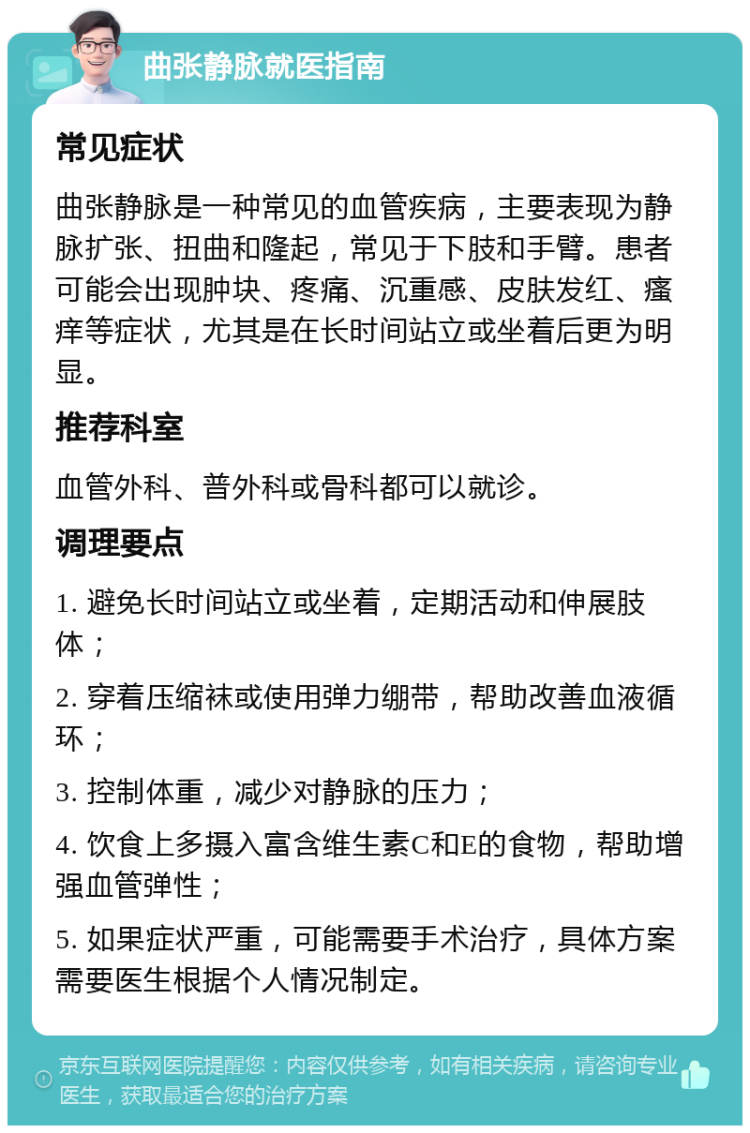 曲张静脉就医指南 常见症状 曲张静脉是一种常见的血管疾病，主要表现为静脉扩张、扭曲和隆起，常见于下肢和手臂。患者可能会出现肿块、疼痛、沉重感、皮肤发红、瘙痒等症状，尤其是在长时间站立或坐着后更为明显。 推荐科室 血管外科、普外科或骨科都可以就诊。 调理要点 1. 避免长时间站立或坐着，定期活动和伸展肢体； 2. 穿着压缩袜或使用弹力绷带，帮助改善血液循环； 3. 控制体重，减少对静脉的压力； 4. 饮食上多摄入富含维生素C和E的食物，帮助增强血管弹性； 5. 如果症状严重，可能需要手术治疗，具体方案需要医生根据个人情况制定。