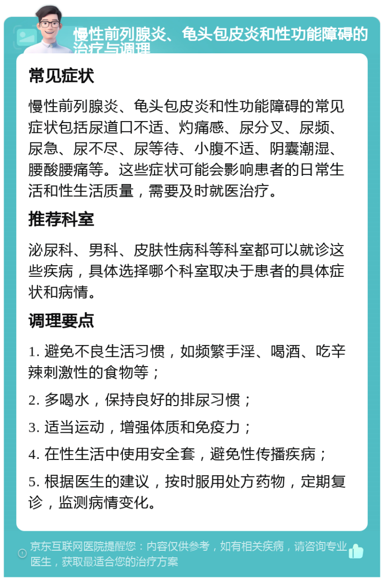 慢性前列腺炎、龟头包皮炎和性功能障碍的治疗与调理 常见症状 慢性前列腺炎、龟头包皮炎和性功能障碍的常见症状包括尿道口不适、灼痛感、尿分叉、尿频、尿急、尿不尽、尿等待、小腹不适、阴囊潮湿、腰酸腰痛等。这些症状可能会影响患者的日常生活和性生活质量，需要及时就医治疗。 推荐科室 泌尿科、男科、皮肤性病科等科室都可以就诊这些疾病，具体选择哪个科室取决于患者的具体症状和病情。 调理要点 1. 避免不良生活习惯，如频繁手淫、喝酒、吃辛辣刺激性的食物等； 2. 多喝水，保持良好的排尿习惯； 3. 适当运动，增强体质和免疫力； 4. 在性生活中使用安全套，避免性传播疾病； 5. 根据医生的建议，按时服用处方药物，定期复诊，监测病情变化。